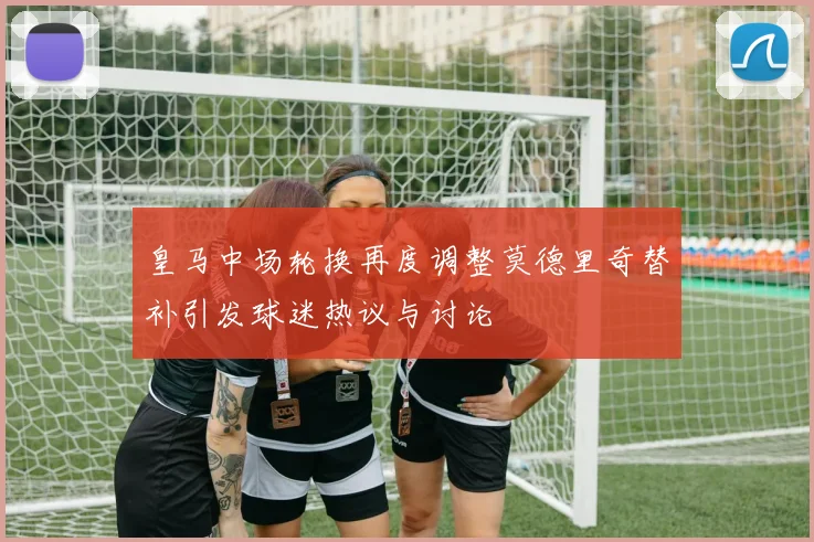 皇马中场轮换再度调整莫德里奇替补引发球迷热议与讨论