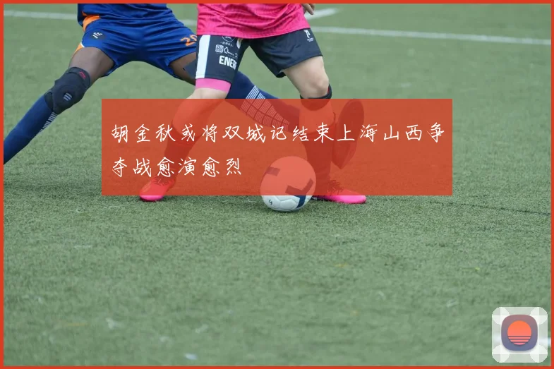 胡金秋或将双城记结束上海山西争夺战愈演愈烈