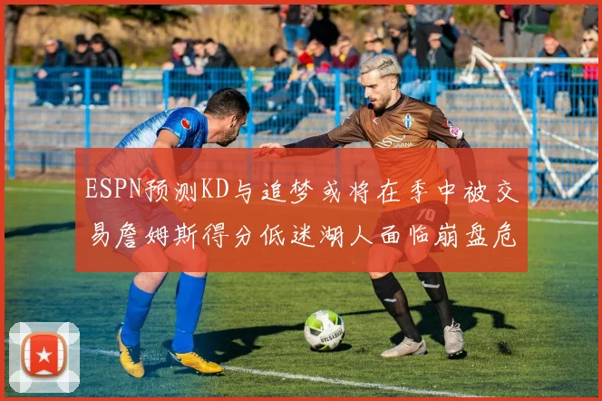 ESPN预测KD与追梦或将在季中被交易詹姆斯得分低迷湖人面临崩盘危机
