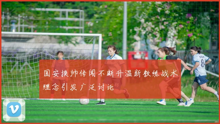 国安换帅传闻不断升温新教练战术理念引发广泛讨论