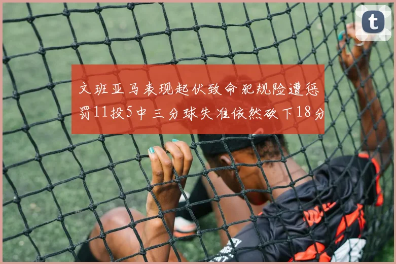 文班亚马表现起伏致命犯规险遭惩罚11投5中三分球失准依然砍下18分5板2帽