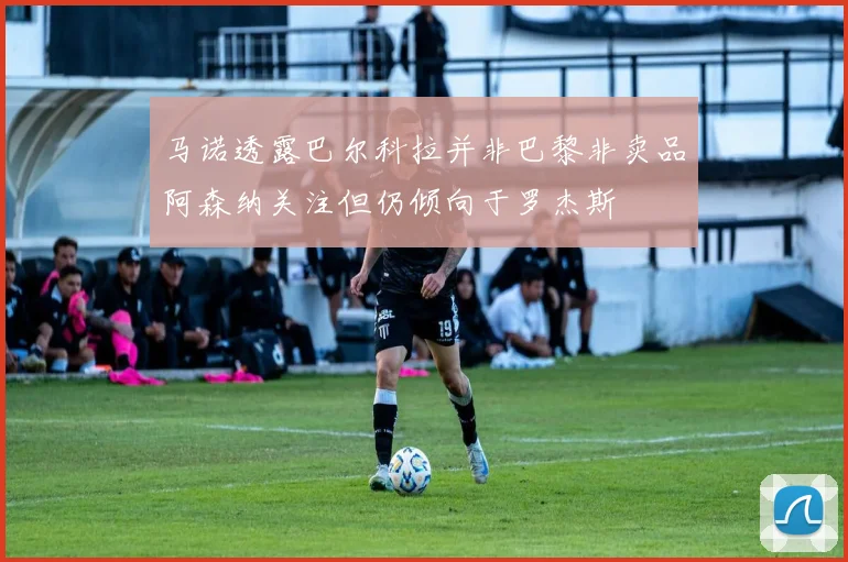 马诺透露巴尔科拉并非巴黎非卖品阿森纳关注但仍倾向于罗杰斯