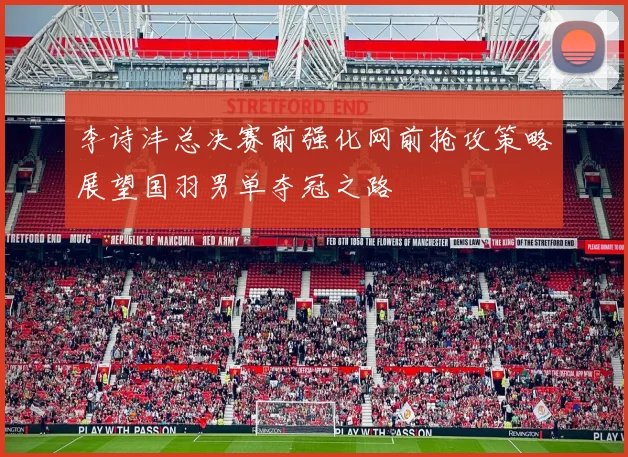 李诗沣总决赛前强化网前抢攻策略展望国羽男单夺冠之路