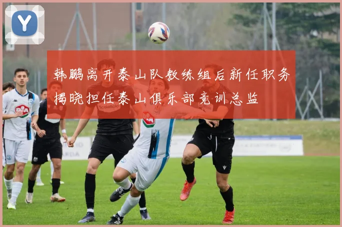 韩鹏离开泰山队教练组后新任职务揭晓担任泰山俱乐部竞训总监