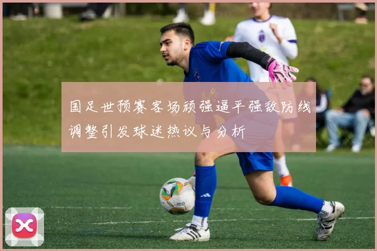 国足世预赛客场顽强逼平强敌防线调整引发球迷热议与分析