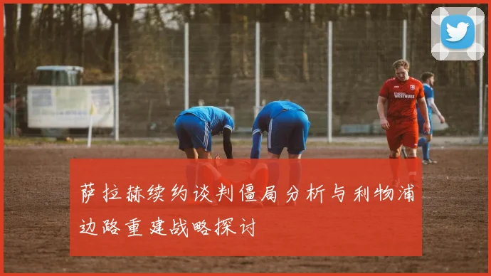 萨拉赫续约谈判僵局分析与利物浦边路重建战略探讨