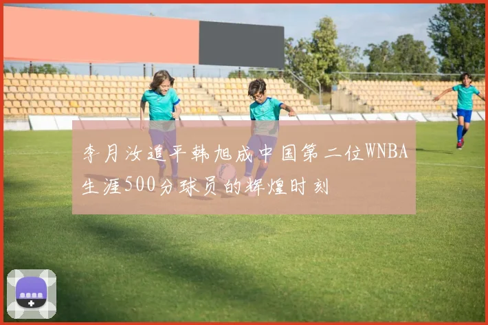 李月汝追平韩旭成中国第二位WNBA生涯500分球员的辉煌时刻