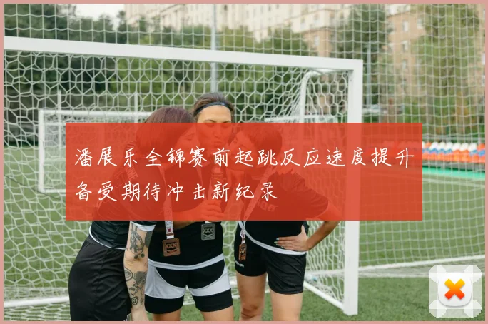 潘展乐全锦赛前起跳反应速度提升备受期待冲击新纪录