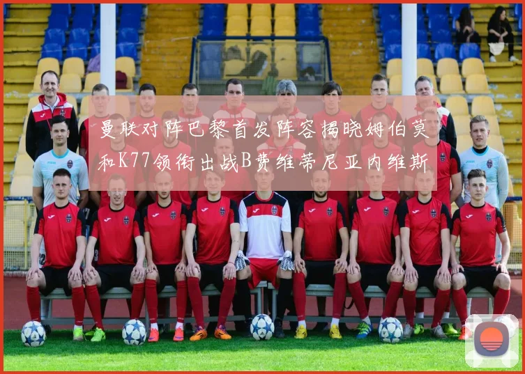 曼联对阵巴黎首发阵容揭晓姆伯莫和K77领衔出战B费维蒂尼亚内维斯坐替补