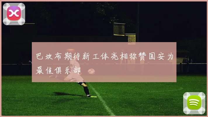 巴坎布期待新工体亮相称赞国安为最佳俱乐部