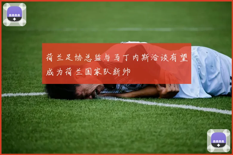 荷兰足协总监与马丁内斯洽谈有望成为荷兰国家队新帅
