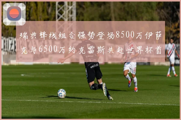 瑞典锋线组合强势登场8500万伊萨克与6500万约克雷斯共赴世界杯首秀